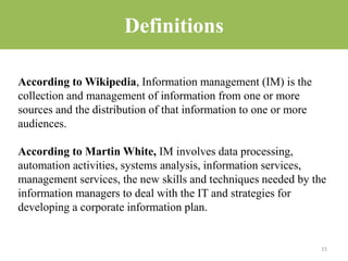 Definitions
According to Wikipedia, Information management (IM) is the
collection and management of information from one or more
sources and the distribution of that information to one or more
audiences.
According to Martin White, IM involves data processing,
automation activities, systems analysis, information services,
management services, the new skills and techniques needed by the
information managers to deal with the IT and strategies for
developing a corporate information plan.
15
 