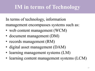 IM in terms of Technology
In terms of technology, information
management encompasses systems such as:
• web content management (WCM)
• document management (DM)
• records management (RM)
• digital asset management (DAM)
• learning management systems (LM)
• learning content management systems (LCM)
17
 