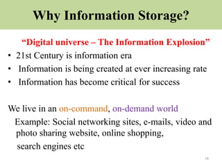 Why Information Storage?
“Digital universe – The Information Explosion”
• 21st Century is information era
• Information is being created at ever increasing rate
• Information has become critical for success
We live in an on-command, on-demand world
Example: Social networking sites, e-mails, video and
photo sharing website, online shopping,
search engines etc
18
 