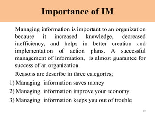 Importance of IM
Managing information is important to an organization
because it increased knowledge, decreased
inefficiency, and helps in better creation and
implementation of action plans. A successful
management of information, is almost guarantee for
success of an organization.
Reasons are describe in three categories;
1) Managing information saves money
2) Managing information improve your economy
3) Managing information keeps you out of trouble
19
 