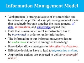 Information Management Model
• Venkatraman (a strong advocate of this transition and
transformation, proffered a simple arrangement of ideas
that succinctly brought together the managements of
data, information, and knowledge argued that:
• Data that is maintained in IT infrastructure has to
be interpreted in order to render information.
• The information in our information systems has to
be understood in order to emerge as knowledge.
• Knowledge allows managers to take effective decisions.
• Effective decisions have to lead to appropriate actions.
• Appropriate actions are expected to deliver meaningful
results. 22
 