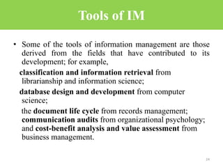 Tools of IM
• Some of the tools of information management are those
derived from the fields that have contributed to its
development; for example,
classification and information retrieval from
librarianship and information science;
database design and development from computer
science;
the document life cycle from records management;
communication audits from organizational psychology;
and cost-benefit analysis and value assessment from
business management.
24
 