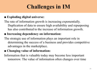 Challenges in IM
■ Exploding digital universe:
The rate of information growth is increasing exponentially.
Duplication of data to ensure high availability and repurposing
has also contributed to the increase of information growth.
■ Increasing dependency on information:
The strategic use of information plays an important role in
determining the success of a business and provides competitive
advantages in the marketplace.
■ Changing value of information:
Information that is valuable today may become less important
tomorrow. The value of information often changes over time
29
 