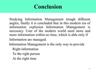 Conclusion
Studying Information Management trough different
angles, finally it is concluded that in this modern era of
information explosion Information Management is
necessary. User of the modern world need more and
more information within no time, which is able only if
Information are managed.
Information Management is the only way to provide
Right information
To the right person
At the right time
30
 