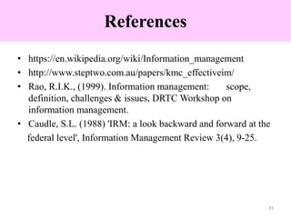 References
• https://en.wikipedia.org/wiki/Information_management
• http://www.steptwo.com.au/papers/kmc_effectiveim/
• Rao, R.I.K., (1999). Information management: scope,
definition, challenges & issues, DRTC Workshop on
information management.
• Caudle, S.L. (1988) 'IRM: a look backward and forward at the
federal level', Information Management Review 3(4), 9-25.
31
 