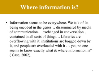 Where information is?
• Information seems to be everywhere. We talk of its
being encoded in the genes… disseminated by media
of communication… exchanged in conversation…
contained in all sorts of things… Libraries are
overflowing with it, institutions are bogged down by
it, and people are overloaded with it … yet, no one
seems to know exactly what & where information is”
( Case, 2002).
8
 