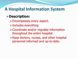 A Hospital Information System
Description:
Encompasses every aspect.
Includes everything
Coordinate and/or regulate information
throughout the entire hospital.
Keep doctors, nurses, and other hospital
personnel informed and up-to-date.
 