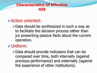 Action oriented:
Data should be synthesized in such a way as
to facilitate the decision process rather than
jut presenting passive facts about the current
operation.
Uniform:
Data should provide indicators that can be
compared over time, both internally (against
previous performance) and externally (against
the experience of other institutions).
Characteristics Of Effective
HIS
 