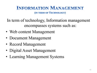 In term of technology, Information management
encompasses systems such as:
• Web content Management
• Document Management
• Record Management
• Digital Asset Management
• Learning Management Systems
12
 