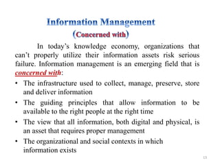In today’s knowledge economy, organizations that
can’t properly utilize their information assets risk serious
failure. Information management is an emerging field that is
concerned with:
• The infrastructure used to collect, manage, preserve, store
and deliver information
• The guiding principles that allow information to be
available to the right people at the right time
• The view that all information, both digital and physical, is
an asset that requires proper management
• The organizational and social contexts in which
information exists
13
 