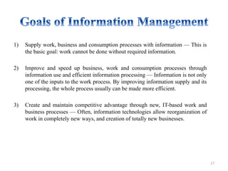 1) Supply work, business and consumption processes with information — This is
the basic goal: work cannot be done without required information.
2) Improve and speed up business, work and consumption processes through
information use and efficient information processing — Information is not only
one of the inputs to the work process. By improving information supply and its
processing, the whole process usually can be made more efficient.
3) Create and maintain competitive advantage through new, IT-based work and
business processes — Often, information technologies allow reorganization of
work in completely new ways, and creation of totally new businesses.
17
 