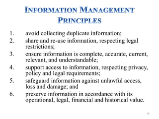 1. avoid collecting duplicate information;
2. share and re-use information, respecting legal
restrictions;
3. ensure information is complete, accurate, current,
relevant, and understandable;
4. support access to information, respecting privacy,
policy and legal requirements;
5. safeguard information against unlawful access,
loss and damage; and
6. preserve information in accordance with its
operational, legal, financial and historical value.
19
 