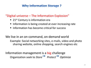 “Digital universe – The Information Explosion”
 21st Century is information era
 Information is being created at ever increasing rate
 Information has become critical for success
We live in an on-command, on-demand world
Example: Social networking sites, e-mails, video and photo
sharing website, online shopping, search engines etc
Information management is a big challenge
Organization seek to Store Protect Optimize
24
 