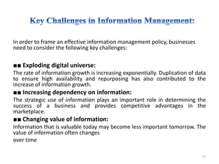 In order to frame an effective information management policy, businesses
need to consider the following key challenges:
■■ Exploding digital universe:
The rate of information growth is increasing exponentially. Duplication of data
to ensure high availability and repurposing has also contributed to the
increase of information growth.
■■ Increasing dependency on information:
The strategic use of information plays an important role in determining the
success of a business and provides competitive advantages in the
marketplace.
■■ Changing value of information:
Information that is valuable today may become less important tomorrow. The
value of information often changes
over time
27
 