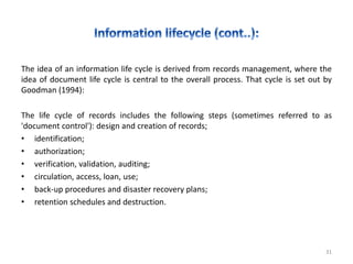 The idea of an information life cycle is derived from records management, where the
idea of document life cycle is central to the overall process. That cycle is set out by
Goodman (1994):
The life cycle of records includes the following steps (sometimes referred to as
'document control'): design and creation of records;
• identification;
• authorization;
• verification, validation, auditing;
• circulation, access, loan, use;
• back-up procedures and disaster recovery plans;
• retention schedules and destruction.
31
 