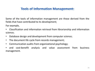 Some of the tools of information management are those derived from the
fields that have contributed to its development;
For example,
• Classification and information retrieval from librarianship and information
science;
• Database design and development from computer science;
• The document life cycle from records management;
• Communication audits from organizational psychology;
• and cost-benefit analysis and value assessment from business
management.
33
 