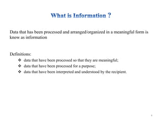 Data that has been processed and arranged/organized in a meaningful form is
know as information
Definitions:
 data that have been processed so that they are meaningful;
 data that have been processed for a purpose;
 data that have been interpreted and understood by the recipient.
4
 