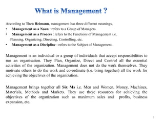 According to Theo Heimann, management has three different meanings,
• Management as a Noun : refers to a Group of Managers.
• Management as a Process : refers to the Functions of Management i.e.
Planning, Organizing, Directing, Controlling, etc.
• Management as a Discipline : refers to the Subject of Management.
Management is an individual or a group of individuals that accept responsibilities to
run an organisation. They Plan, Organize, Direct and Control all the essential
activities of the organization. Management does not do the work themselves. They
motivate others to do the work and co-ordinate (i.e. bring together) all the work for
achieving the objectives of the organization.
Management brings together all Six Ms i.e. Men and Women, Money, Machines,
Materials, Methods and Markets. They use these resources for achieving the
objectives of the organization such as maximum sales and profits, business
expansion, etc.
7
 