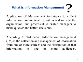 Application of Management techniques to collect
information, communicate it within and outside the
organization, and process it to enable managers to
make quicker and better decisions.
According to Wikipedia, Information management
(IM) is the collection and management of information
from one or more sources and the distribution of that
information to one or more audiences.
8
 
