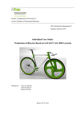 Faculty 3, Department of Economics I
Course: Bachelor of International Business


                                                            B25: Information Management 2
                                                            Summer Semester 2011




                                Individual Case Study:
    Production of Bicycles Based on SAP (ECC 6.0; IDES system)




Written by:   Vanessa Günther
              Alina Sachapow
              Hanna Tresselt




                                       Berlin, 07.07.2011
 