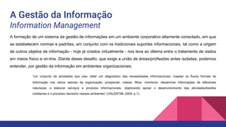 A Gestão da Informação
Information Management
A formação de um sistema de gestão de informações em um ambiente corporativo altamente conectado, em que
se estabelecem normas e padrões, em conjunto com os tradicionais suportes informacionais, tal como a origem
de outros objetos de informação - hoje já criados virtualmente - nos leva ao dilema entre o tratamento de dados
em meios físico e on-line. Diante desse desafio, que exige a união de áreas/profissões antes isoladas, podemos
entender, por gestão da informação em ambientes organizacionais:
“um conjunto de atividades que visa: obter um diagnóstico das necessidades informacionais; mapear os fluxos formais de
informação nos vários setores da organização; prospectar, coletar, filtrar, monitorar, disseminar informações de diferentes
naturezas; e elaborar serviços e produtos informacionais, objetivando apoiar o desenvolvimento das atividades/tarefas
cotidianas e o processo decisório nesses ambientes”.(VALENTIM, 2004, p.1).
 