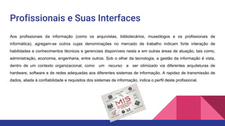 Profissionais e Suas Interfaces
Aos profissionais da informação (como os arquivistas, bibliotecários, museólogos e os profissionais de
informática), agregam-se outros cujas denominações no mercado de trabalho indicam forte interação de
habilidades e conhecimentos técnicos e gerenciais disponíveis nesta e em outras áreas de atuação, tais como,
administração, economia, engenharia, entre outros. Sob o olhar da tecnologia, a gestão da informação é vista,
dentro de um contexto organizacional, como um recurso a ser otimizado via diferentes arquiteturas de
hardware, software e de redes adequadas aos diferentes sistemas de informação. A rapidez de transmissão de
dados, aliada à confiabilidade e requisitos dos sistemas de informação, indica o perfil deste profissional.
 