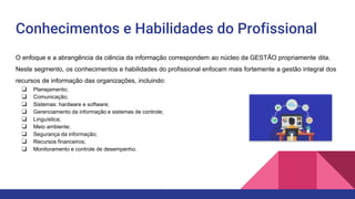 Conhecimentos e Habilidades do Profissional
O enfoque e a abrangência da ciência da informação correspondem ao núcleo da GESTÃO propriamente dita.
Neste segmento, os conhecimentos e habilidades do profissional enfocam mais fortemente a gestão integral dos
recursos de informação das organizações, incluindo:
❏ Planejamento;
❏ Comunicação;
❏ Sistemas: hardware e software;
❏ Gerenciamento da informação e sistemas de controle;
❏ Linguística;
❏ Meio ambiente;
❏ Segurança da informação;
❏ Recursos financeiros;
❏ Monitoramento e controle de desempenho.
 