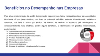 Benefícios no Desempenho nas Empresas
Para a boa implementação da gestão da informação nas empresas, faz-se necessário antever as necessidades
do Cliente. O bom gerenciamento, com fluxo de processos definidos, sistemas implementados, testados e
validados, nos leva à busca por eficácia na tomada de decisão, e sobretudo por desempenho e
consequentemente mais eficiência. Dentre alguns benefícios, já identificados em projetos implementados,
podemos citar:
❏ Agilidade na obtenção de informações;
❏ Confiabilidade dos dados disponíveis;
❏ Eliminação no uso de documentos superados;
❏ Controle eficaz da informação;
❏ Fluxos de processos mapeados;
❏ Diminuição de retrabalhos;
❏ Cumprimento de prazos;
❏ Emissão de relatórios e Indicadores de Performance;
 