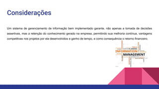 Considerações
Um sistema de gerenciamento de informação bem implementado garante, não apenas a tomada de decisões
assertivas, mas a retenção do conhecimento gerado na empresa, permitindo sua melhoria contínua, vantagens
competitivas nos projetos por ela desenvolvidos e ganho de tempo, e como consequência o retorno financeiro.
 