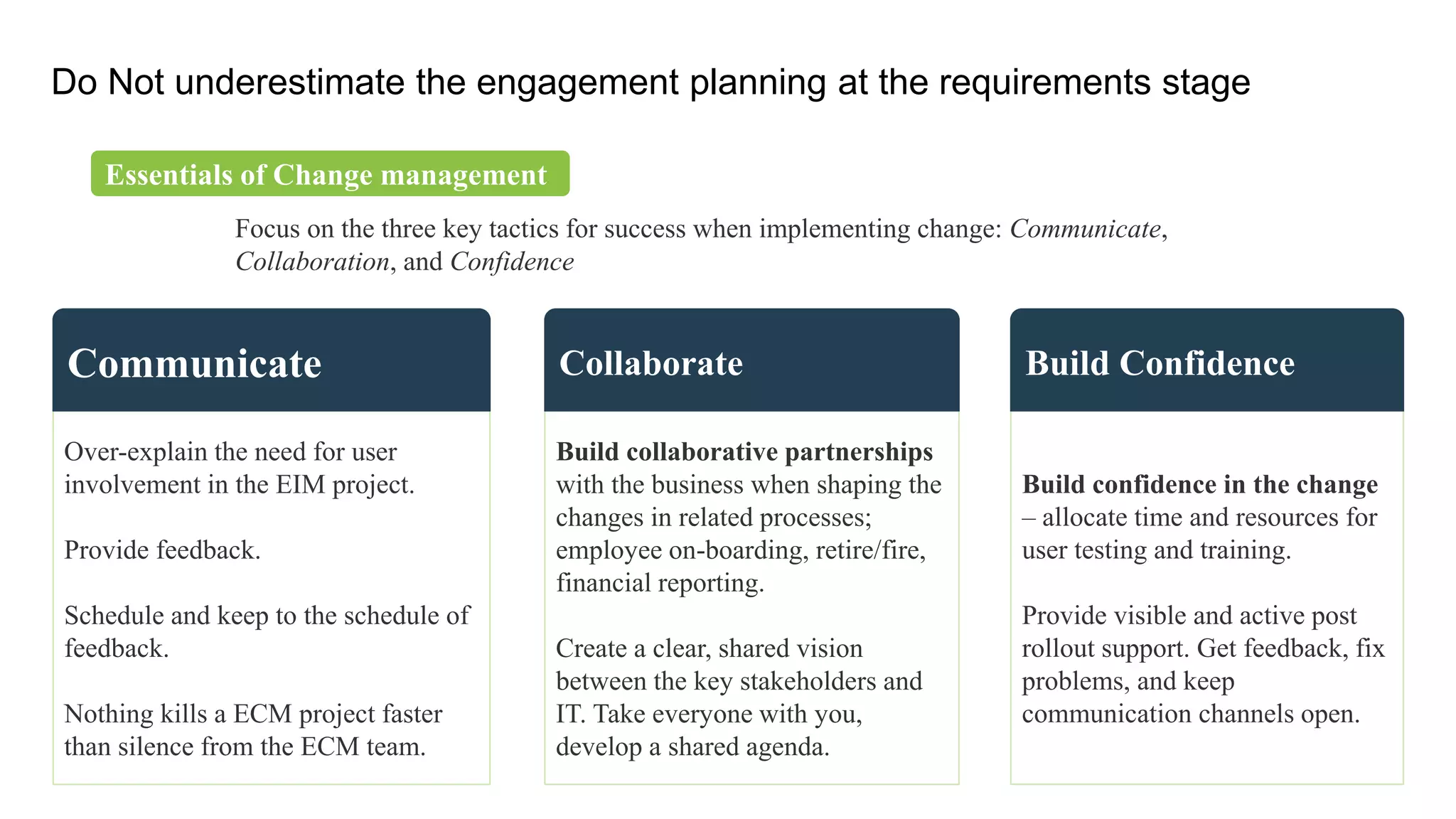 Do Not underestimate the engagement planning at the requirements stage
Essentials of Change management
Over-explain the need for user
involvement in the EIM project.
Provide feedback.
Schedule and keep to the schedule of
feedback.
Nothing kills a ECM project faster
than silence from the ECM team.
Communicate
Build collaborative partnerships
with the business when shaping the
changes in related processes;
employee on-boarding, retire/fire,
financial reporting.
Create a clear, shared vision
between the key stakeholders and
IT. Take everyone with you,
develop a shared agenda.
Collaborate
Build confidence in the change
– allocate time and resources for
user testing and training.
Provide visible and active post
rollout support. Get feedback, fix
problems, and keep
communication channels open.
Build Confidence
Focus on the three key tactics for success when implementing change: Communicate,
Collaboration, and Confidence
 