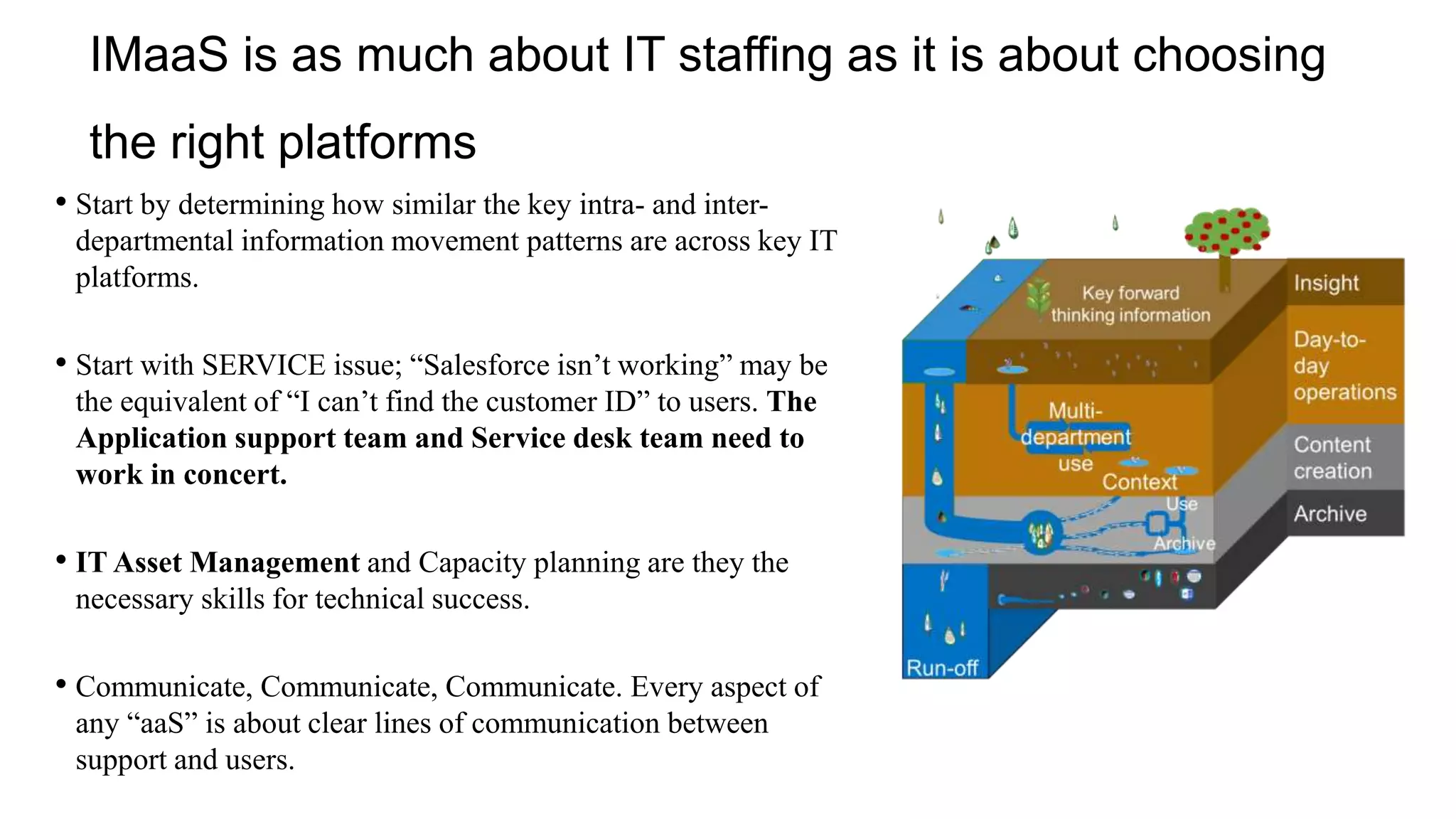 IMaaS is as much about IT staffing as it is about choosing
the right platforms
• Start by determining how similar the key intra- and inter-
departmental information movement patterns are across key IT
platforms.
• Start with SERVICE issue; “Salesforce isn’t working” may be
the equivalent of “I can’t find the customer ID” to users. The
Application support team and Service desk team need to
work in concert.
• IT Asset Management and Capacity planning are they the
necessary skills for technical success.
• Communicate, Communicate, Communicate. Every aspect of
any “aaS” is about clear lines of communication between
support and users.
 