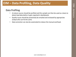 EIM – Data Profiling, Data Quality




                                                                                            EIM - APPROACH
 Data Profiling
    •   A mature source should be profiled and this sample can then be used as a basis to
        detect bad data before it gets reported in dashboards.
    •   Quality issues should be proactively be emailed and reviewed by appropriate
        analyst who can fix the same.
    •   Data correction can also be automated to reduce the manual overhead.




                                       rajesh.nadipalli@gmail.com
 
