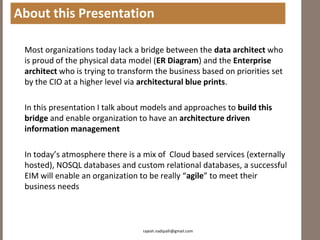 About this Presentation

 Most organizations today lack a bridge between the data architect who
 is proud of the physical data model (ER Diagram) and the Enterprise
 architect who is trying to transform the business based on priorities set
 by the CIO at a higher level via architectural blue prints.

 In this presentation I talk about models and approaches to build this
 bridge and enable organization to have an architecture driven
 information management

 In today’s atmosphere there is a mix of Cloud based services (externally
 hosted), NOSQL databases and custom relational databases, a successful
 EIM will enable an organization to be really “agile” to meet their
 business needs



                                  rajesh.nadipalli@gmail.com
 