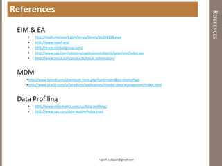 References




                                                                                        REFERENCES
 EIM & EA
    •    http://msdn.microsoft.com/en-us/library/bb266338.aspx
    •    http://www.togaf.org/
    •    http://www.kimballgroup.com/
    •    http://www.sap.com/solutions/sapbusinessobjects/large/eim/index.epx
    •    http://www.troux.com/products/troux_information/



 MDM
    •http://www.talend.com/download_form.php?cont=mdm&src=HomePage
    •http://www.oracle.com/us/products/applications/master-data-management/index.html



 Data Profiling
    •    http://www.informatica.com/us/data-profiling/
    •    http://www.sas.com/data-quality/index.html




                                                 rajesh.nadipalli@gmail.com
 
