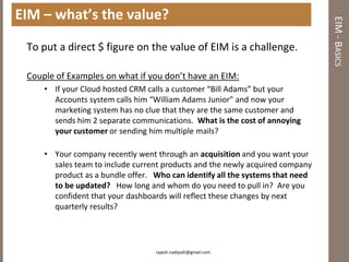 EIM – what’s the value?




                                                                               EIM - BASICS
 To put a direct $ figure on the value of EIM is a challenge.

 Couple of Examples on what if you don’t have an EIM:
     • If your Cloud hosted CRM calls a customer “Bill Adams” but your
       Accounts system calls him “William Adams Junior” and now your
       marketing system has no clue that they are the same customer and
       sends him 2 separate communications. What is the cost of annoying
       your customer or sending him multiple mails?

     • Your company recently went through an acquisition and you want your
       sales team to include current products and the newly acquired company
       product as a bundle offer. Who can identify all the systems that need
       to be updated? How long and whom do you need to pull in? Are you
       confident that your dashboards will reflect these changes by next
       quarterly results?




                                  rajesh.nadipalli@gmail.com
 