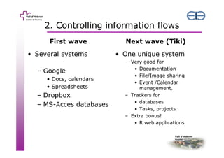 2. Controlling information flows
First wave

Next wave (Tiki)

• Several systems

• One unique system

– Google
• Docs, calendars
• Spreadsheets

– Dropbox
– MS-Acces databases

– Very good for
• Documentation
• File/Image sharing
• Event /Calendar
management.
– Trackers for
• databases
• Tasks, projects
– Extra bonus!
• R web applications

 