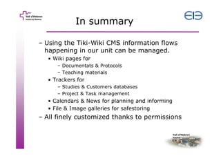 In summary
– Using the Tiki-Wiki CMS information flows
happening in our unit can be managed.
• Wiki pages for
– Documentats & Protocols
– Teaching materials

• Trackers for
– Studies & Customers databases
– Project & Task management

• Calendars & News for planning and informing
• File & Image galleries for safestoring

– All finely customized thanks to permissions

 