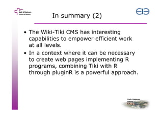 In summary (2)
• The Wiki-Tiki CMS has interesting
capabilities to empower efficient work
at all levels.
• In a context where it can be necessary
to create web pages implementing R
programs, combining Tiki with R
through pluginR is a powerful approach.

 
