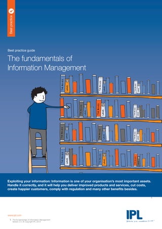 Bestpractice
Exploiting your information: Information is one of your organisation’s most important assets.
Handle it correctly, and it will help you deliver improved products and services, cut costs,
create happier customers, comply with regulation and many other benefits besides.
Best practice guide
The fundamentals of
Information Management
www.ipl.com
The fundamentals of Information Management
Version 2.0. © Copyright IPL 2013
1
1
 