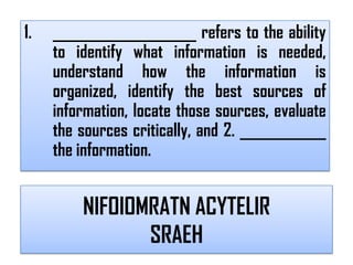 1.   ____________________ refers to the ability
     to identify what information is needed,
     understand how the information is
     organized, identify the best sources of
     information, locate those sources, evaluate
     the sources critically, and 2. ____________
     the information.


         NIFOIOMRATN ACYTELIR
                SRAEH
 