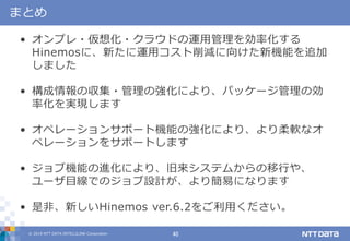 © 2019 NTT DATA INTELLILINK Corporation 40
まとめ
• オンプレ・仮想化・クラウドの運用管理を効率化する
Hinemosに、新たに運用コスト削減に向けた新機能を追加
しました
• 構成情報の収集・管理の強化により、パッケージ管理の効
率化を実現します
• オペレーションサポート機能の強化により、より柔軟なオ
ペレーションをサポートします
• ジョブ機能の進化により、旧来システムからの移行や、
ユーザ目線でのジョブ設計が、より簡易になります
• 是非、新しいHinemos ver.6.2をご利用ください。
 