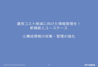 © 2019 NTT DATA INTELLILINK Corporation 6
運用コスト削減に向けた情報管理を！
新機能とユースケース
①構成情報の収集・管理の強化
 