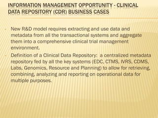 INFORMATION MANAGEMENT OPPORTUNITY - CLINICAL
    DATA REPOSITORY (CDR) BUSINESS CASES


•   New R&D model requires extracting and use data and
    metadata from all the transactional systems and aggregate
    them into a comprehensive clinical trial management
    environment.
•   Definition of a Clinical Data Repository: a centralized metadata
    repository fed by all the key systems (EDC, CTMS, IVRS, CDMS,
    Labs, Genomics, Resource and Planning) to allow for retrieving,
    combining, analyzing and reporting on operational data for
    multiple purposes.
 