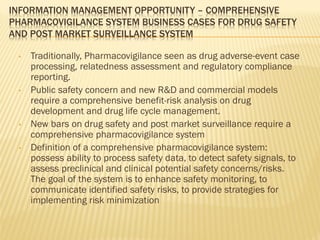 INFORMATION MANAGEMENT OPPORTUNITY – COMPREHENSIVE
PHARMACOVIGILANCE SYSTEM BUSINESS CASES FOR DRUG SAFETY
AND POST MARKET SURVEILLANCE SYSTEM

 •   Traditionally, Pharmacovigilance seen as drug adverse-event case
     processing, relatedness assessment and regulatory compliance
     reporting.
 •   Public safety concern and new R&D and commercial models
     require a comprehensive benefit-risk analysis on drug
     development and drug life cycle management.
 •   New bars on drug safety and post market surveillance require a
     comprehensive pharmacovigilance system
 •   Definition of a comprehensive pharmacovigilance system:
     possess ability to process safety data, to detect safety signals, to
     assess preclinical and clinical potential safety concerns/risks.
     The goal of the system is to enhance safety monitoring, to
     communicate identified safety risks, to provide strategies for
     implementing risk minimization
 