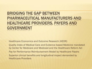BRIDGING THE GAP BETWEEN
    PHARMACEUTICAL MANUFACTURERS AND
    HEALTHCARE PROVIDERS, PAYERS AND
    GOVERNMENT


•   Healthcare Economics and Outcome Research (HEOR)
•   Quality Index of Medical Care and Evidence based Medicine mandated
    by Center for Medicare and Medicaid and the Healthcare Reform Act
•   Pay for Performance Reimbursement Model by Healthcare Payers
•   Superior clinical benefits and longitudinal impact demanded by
    Healthcare Providers
 