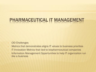 PHARMACEUTICAL IT MANAGEMENT



•   CIO Challenges
•   Metrics that demonstrates aligns IT values to business priorities
•   IT Innovation Metrics that tied to biopharmceutical companies
•   Information Management Opportunities to help IT organization run
    like a business
 