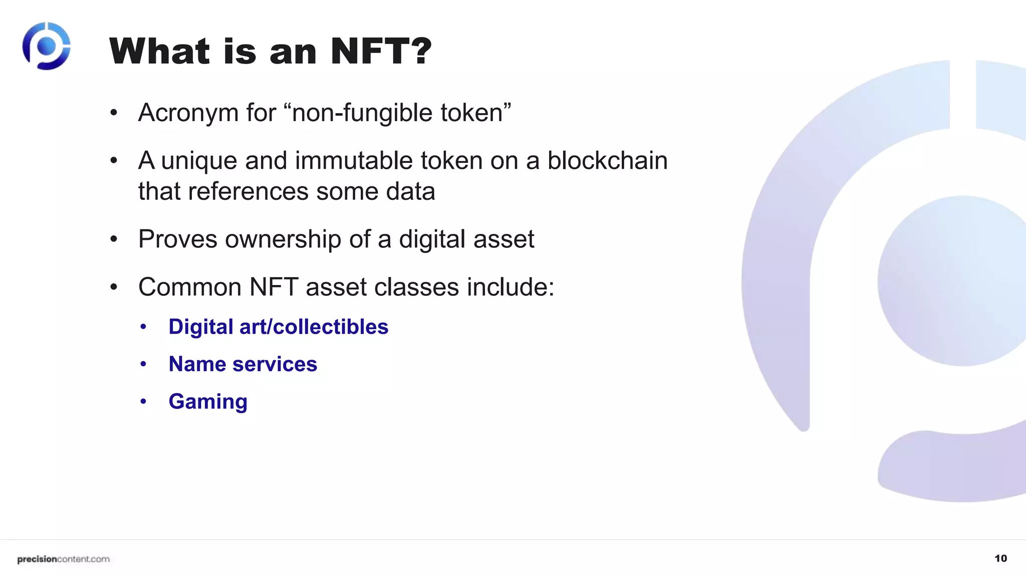 10
What is an NFT?
• Acronym for “non-fungible token”
• A unique and immutable token on a blockchain
that references some data
• Proves ownership of a digital asset
• Common NFT asset classes include:
• Digital art/collectibles
• Name services
• Gaming
 