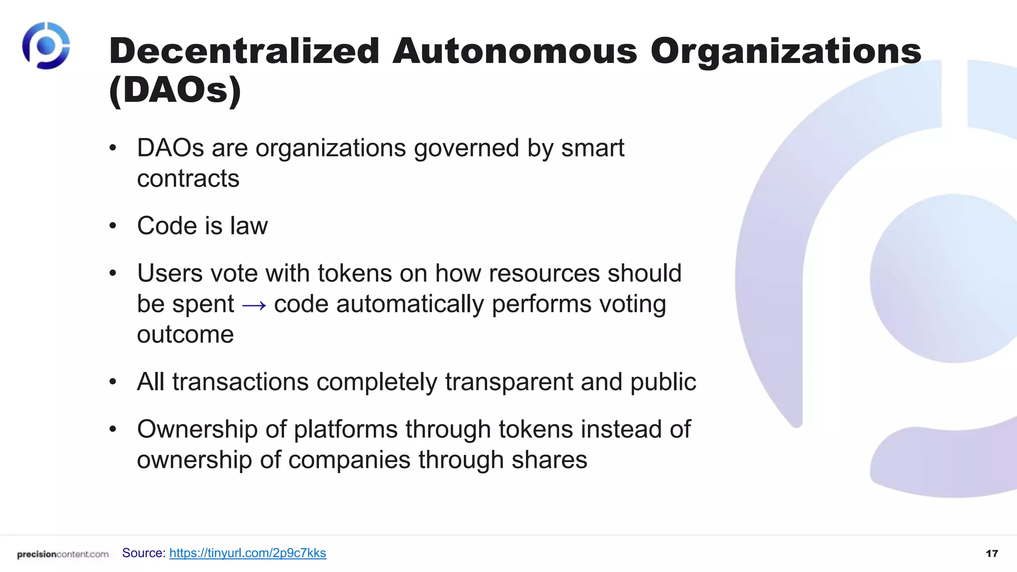 17
Decentralized Autonomous Organizations
(DAOs)
• DAOs are organizations governed by smart
contracts
• Code is law
• Users vote with tokens on how resources should
be spent → code automatically performs voting
outcome
• All transactions completely transparent and public
• Ownership of platforms through tokens instead of
ownership of companies through shares
Source: https://tinyurl.com/2p9c7kks
 