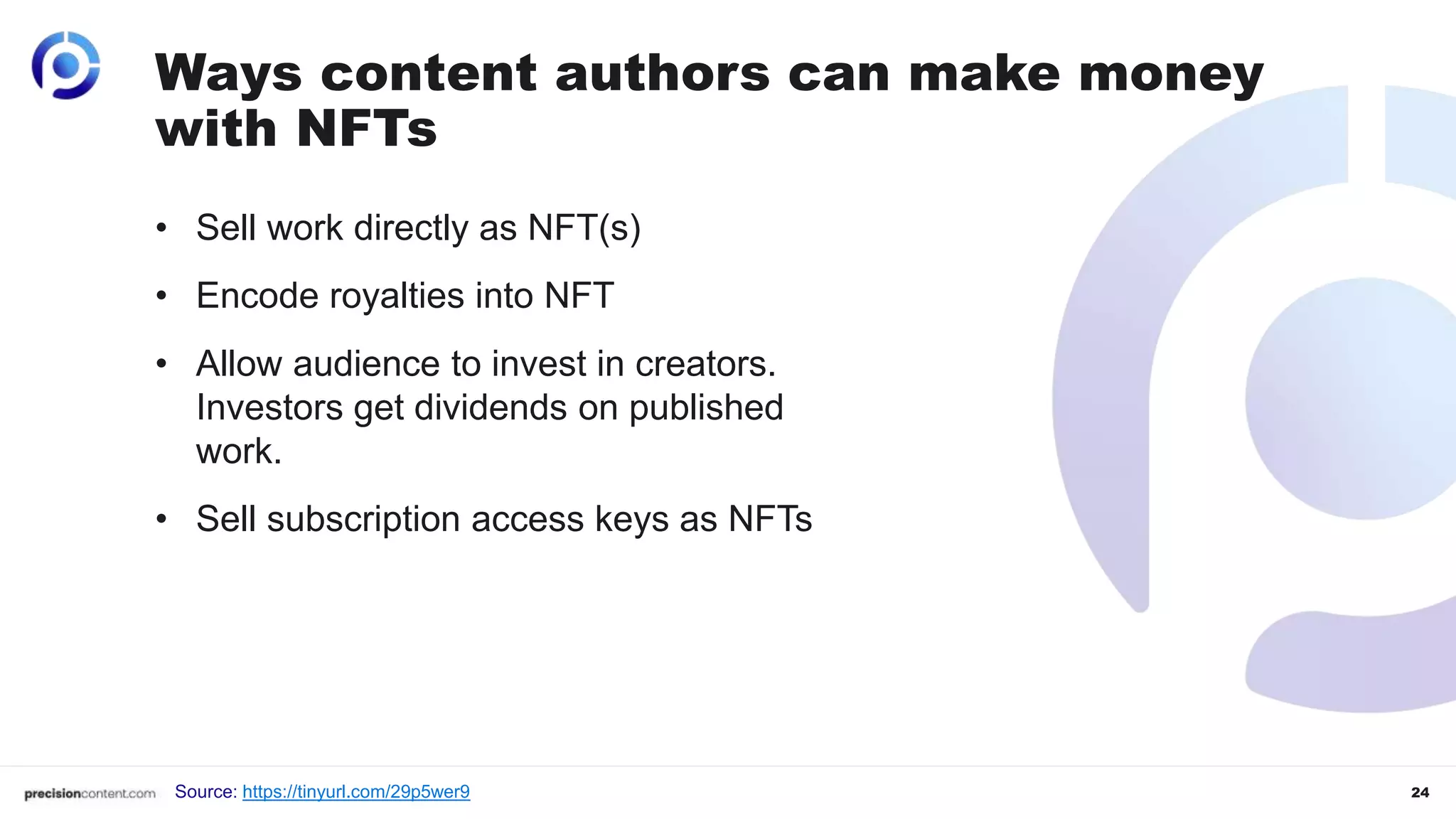 24
• Sell work directly as NFT(s)
• Encode royalties into NFT
• Allow audience to invest in creators.
Investors get dividends on published
work.
• Sell subscription access keys as NFTs
Ways content authors can make money
with NFTs
Source: https://tinyurl.com/29p5wer9
 