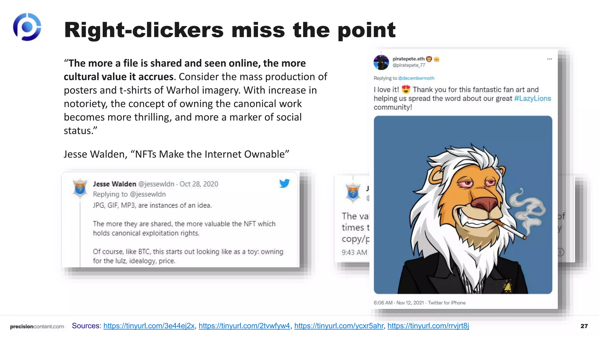 27
Right-clickers miss the point
Sources: https://tinyurl.com/3e44ej2x, https://tinyurl.com/2tvwfyw4, https://tinyurl.com/ycxr5ahr, https://tinyurl.com/rrvjrt8j
“The more a file is shared and seen online, the more
cultural value it accrues. Consider the mass production of
posters and t-shirts of Warhol imagery. With increase in
notoriety, the concept of owning the canonical work
becomes more thrilling, and more a marker of social
status.”
Jesse Walden, “NFTs Make the Internet Ownable”
 